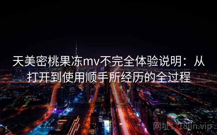 天美密桃果冻mv不完全体验说明：从打开到使用顺手所经历的全过程