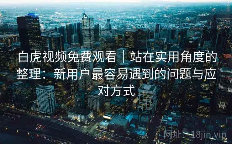 白虎视频免费观看｜站在实用角度的整理：新用户最容易遇到的问题与应对方式