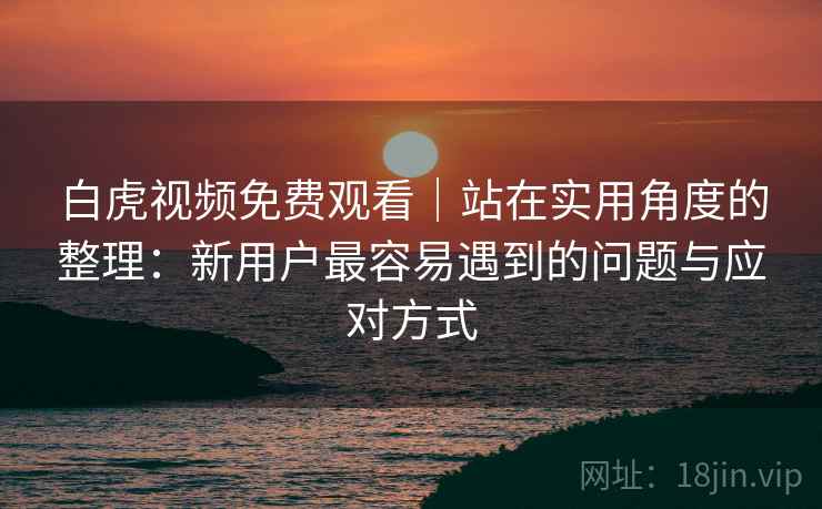 白虎视频免费观看|站在实用角度的整理:新用户最容易遇到的问题与应对方式