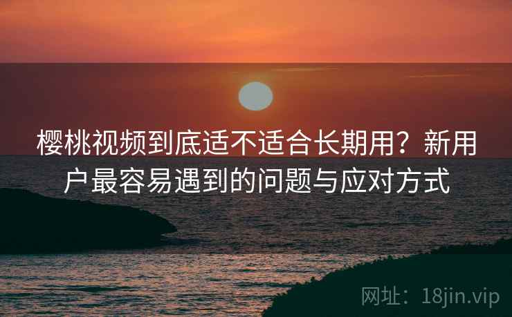 樱桃视频到底适不适合长期用？新用户最容易遇到的问题与应对方式