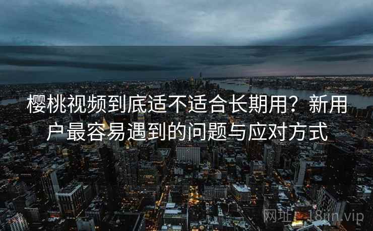 樱桃视频到底适不适合长期用?新用户最容易遇到的问题与应对方式