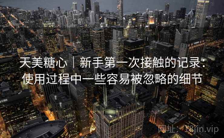 天美糖心|新手第一次接触的记录:使用过程中一些容易被忽略的细节
