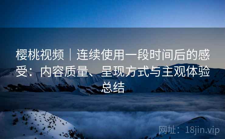 樱桃视频|连续使用一段时间后的感受:内容质量、呈现方式与主观体验总结