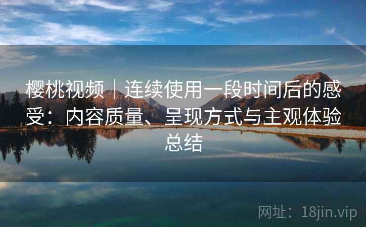 樱桃视频|连续使用一段时间后的感受:内容质量、呈现方式与主观体验总结