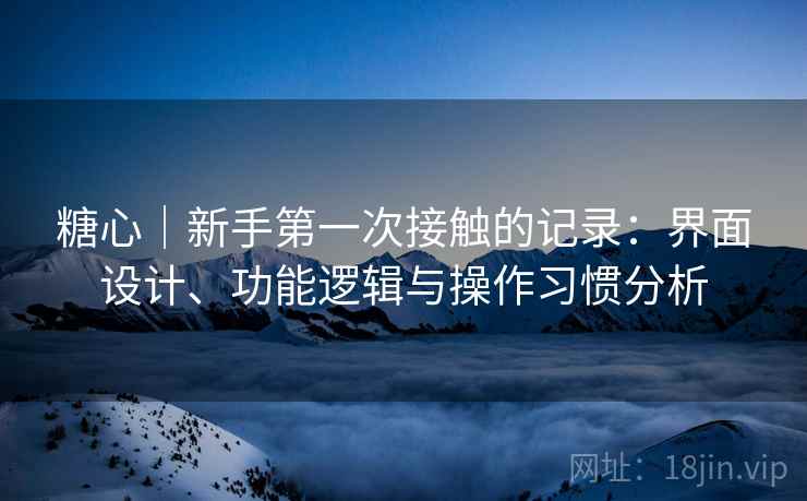 糖心｜新手第一次接触的记录：界面设计、功能逻辑与操作习惯分析