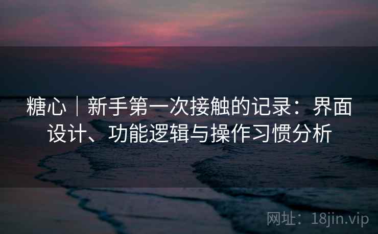 糖心|新手第一次接触的记录:界面设计、功能逻辑与操作习惯分析