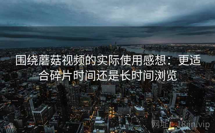 围绕蘑菇视频的实际使用感想：更适合碎片时间还是长时间浏览
