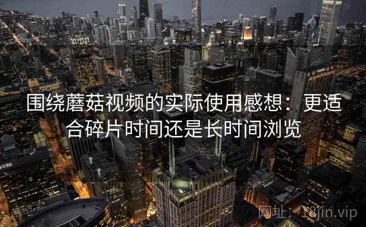 围绕蘑菇视频的实际使用感想:更适合碎片时间还是长时间浏览