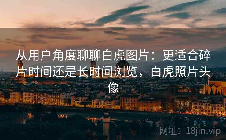 从用户角度聊聊白虎图片：更适合碎片时间还是长时间浏览，白虎照片头像