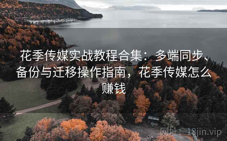 花季传媒实战教程合集:多端同步、备份与迁移操作指南,花季传媒怎么赚钱
