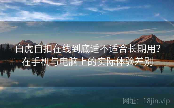 白虎自扣在线到底适不适合长期用?在手机与电脑上的实际体验差别