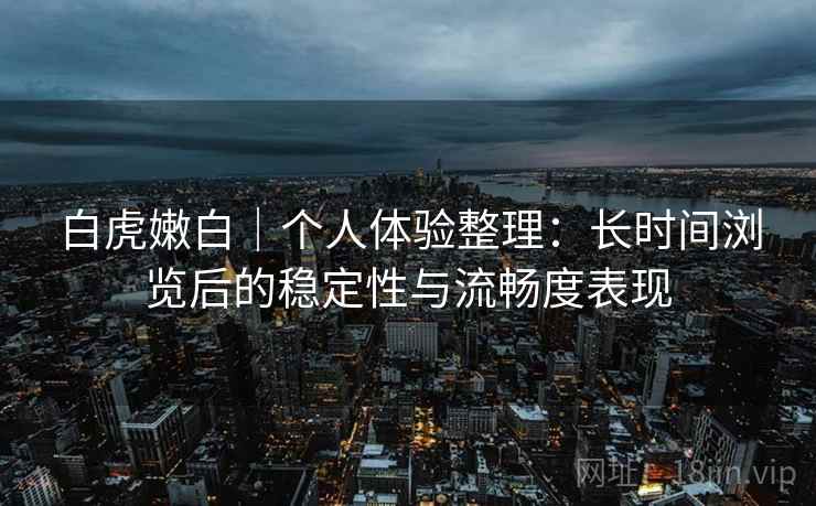 白虎嫩白|个人体验整理:长时间浏览后的稳定性与流畅度表现