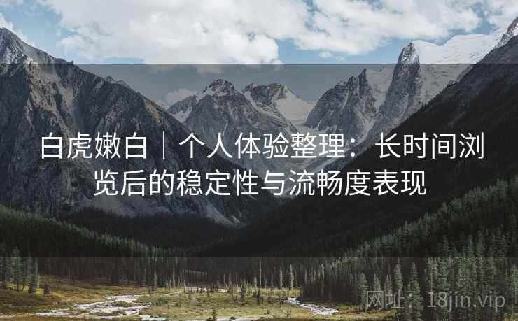 白虎嫩白｜个人体验整理：长时间浏览后的稳定性与流畅度表现