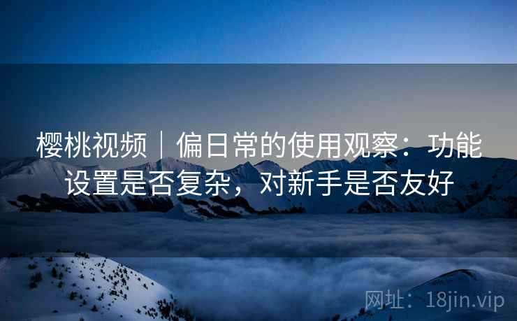樱桃视频|偏日常的使用观察:功能设置是否复杂,对新手是否友好