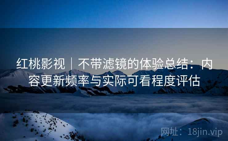 红桃影视|不带滤镜的体验总结:内容更新频率与实际可看程度评估