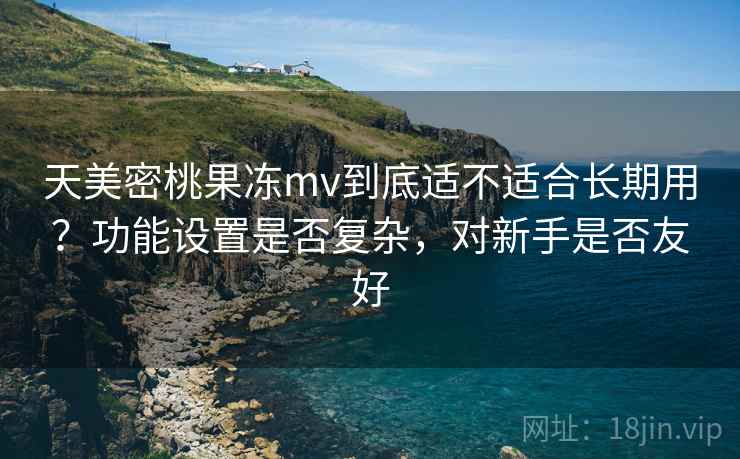 天美密桃果冻mv到底适不适合长期用?功能设置是否复杂,对新手是否友好