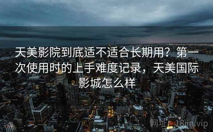 天美影院到底适不适合长期用?第一次使用时的上手难度记录,天美国际影城怎么样