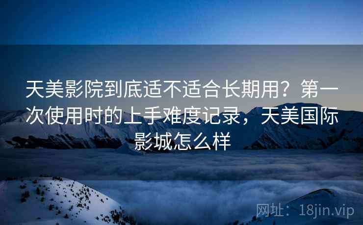 详细阅读:天美影院到底适不适合长期用?第一次使用时的上手难度记录,天美国际影城怎么样 天美影院到底适不适合长期用?第一次使用时的上手难度记录,天美国际影城怎么样