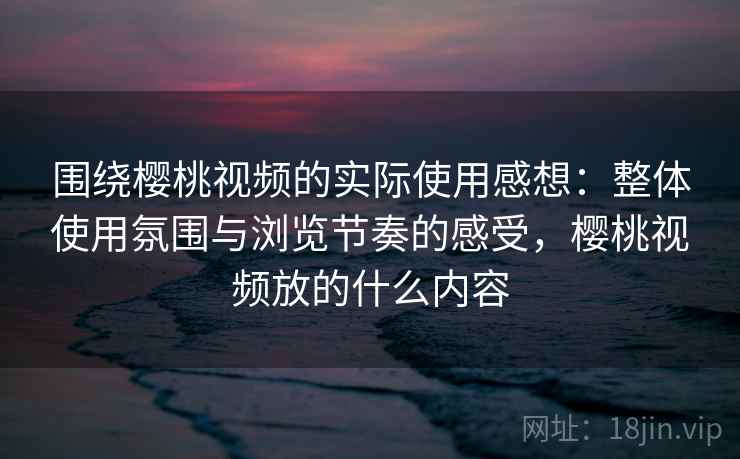 围绕樱桃视频的实际使用感想:整体使用氛围与浏览节奏的感受,樱桃视频放的什么内容