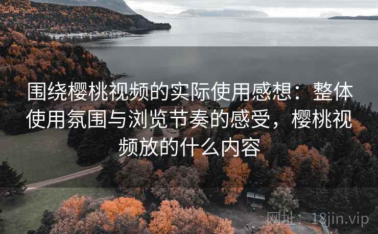 围绕樱桃视频的实际使用感想:整体使用氛围与浏览节奏的感受,樱桃视频放的什么内容