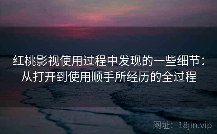 红桃影视使用过程中发现的一些细节:从打开到使用顺手所经历的全过程