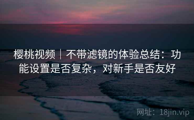 详细阅读:樱桃视频|不带滤镜的体验总结:功能设置是否复杂,对新手是否友好 樱桃视频|不带滤镜的体验总结:功能设置是否复杂,对新手是否友好