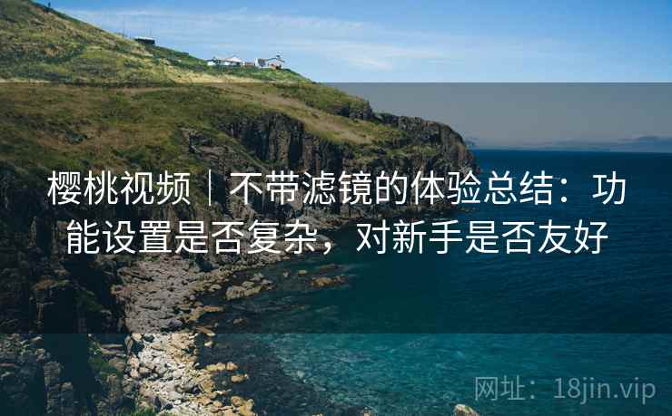 樱桃视频|不带滤镜的体验总结:功能设置是否复杂,对新手是否友好