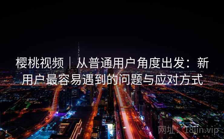 樱桃视频|从普通用户角度出发:新用户最容易遇到的问题与应对方式