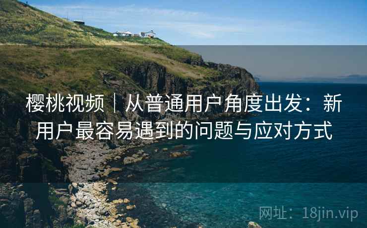 樱桃视频|从普通用户角度出发:新用户最容易遇到的问题与应对方式 樱桃视频|从普通用户角度出发:新用户最容易遇到的问题与应对方式