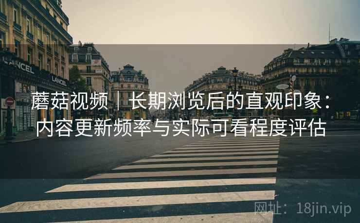 蘑菇视频|长期浏览后的直观印象:内容更新频率与实际可看程度评估