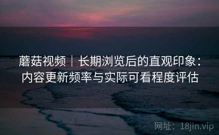 蘑菇视频｜长期浏览后的直观印象：内容更新频率与实际可看程度评估
