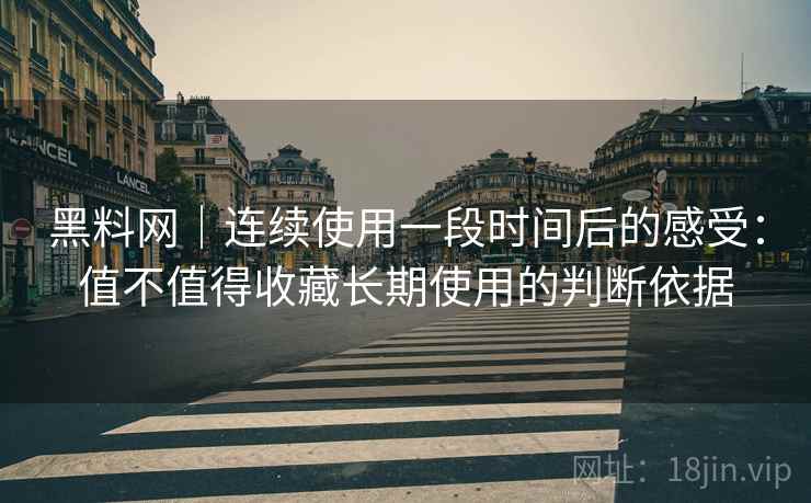 黑料网｜连续使用一段时间后的感受：值不值得收藏长期使用的判断依据