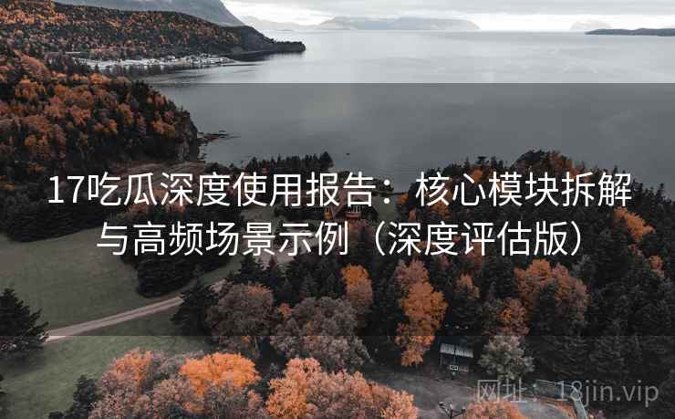 17吃瓜深度使用报告:核心模块拆解与高频场景示例(深度评估版)