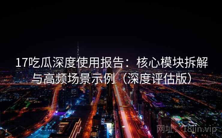 17吃瓜深度使用报告:核心模块拆解与高频场景示例(深度评估版)