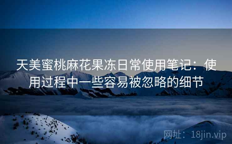 天美蜜桃麻花果冻日常使用笔记：使用过程中一些容易被忽略的细节