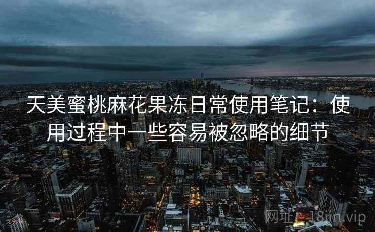 天美蜜桃麻花果冻日常使用笔记:使用过程中一些容易被忽略的细节