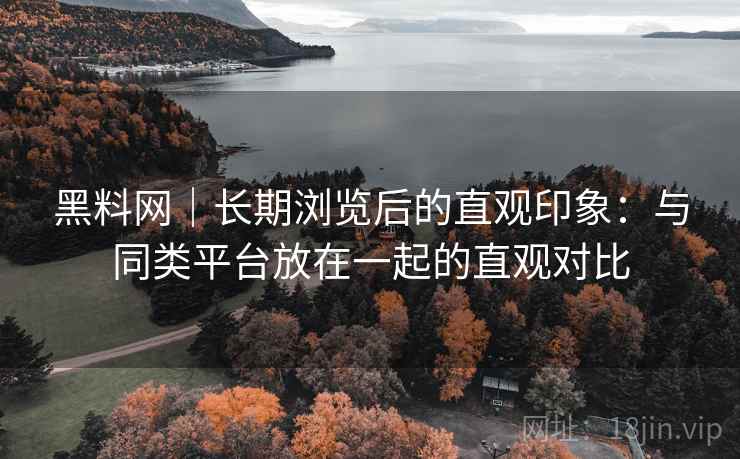 黑料网｜长期浏览后的直观印象：与同类平台放在一起的直观对比