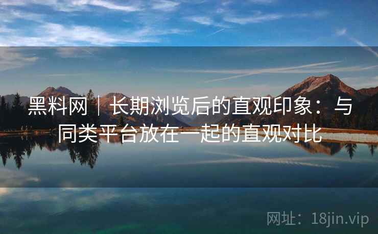 黑料网|长期浏览后的直观印象:与同类平台放在一起的直观对比